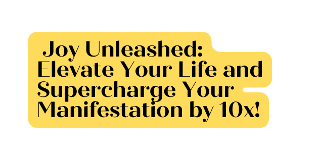 Joy Unleashed Elevate Your Life and Supercharge Your Manifestation by 10x