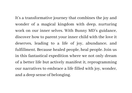 It s a transformative journey that combines the joy and wonder of a magical kingdom with deep nurturing work on our inner selves With Bunny MD s guidance discover how to parent your inner child with the love it deserves leading to a life of joy abundance and fulfillment Because healed people heal people Join us in this fantastical expedition where we not only dream of a better life but actively manifest it reprogramming our narratives to embrace a life filled with joy wonder and a deep sense of belonging